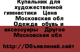 Купальник для художественной гимнастики › Цена ­ 3 000 - Московская обл. Одежда, обувь и аксессуары » Другое   . Московская обл.